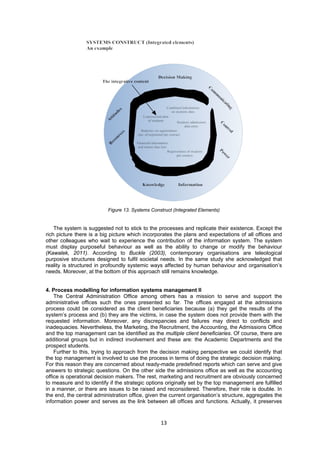 Figure 13. Systems Construct (Integrated Elements) 
The system is suggested not to stick to the processes and replicate their existence. Except the 
rich picture there is a big picture which incorporates the plans and expectations of all offices and 
other colleagues who wait to experience the contribution of the information system. The system 
must display purposeful behaviour as well as the ability to change or modify the behaviour 
(Kawalek, 2011). According to Buckle (2003), contemporary organisations are teleological 
purposive structures designed to fulfil societal needs. In the same study she acknowledged that 
reality is structured in profoundly systemic ways affected by human behaviour and organisation’s 
needs. Moreover, at the bottom of this approach still remains knowledge. 
4. Process modelling for information systems management II 
The Central Administration Office among others has a mission to serve and support the 
administrative offices such the ones presented so far. The offices engaged at the admissions 
process could be considered as the client beneficiaries because (a) they get the results of the 
system’s process and (b) they are the victims, in case the system does not provide them with the 
requested information. Moreover, any discrepancies and failures may direct to conflicts and 
inadequacies. Nevertheless, the Marketing, the Recruitment, the Accounting, the Admissions Office 
and the top management can be identified as the multiple client beneficiaries. Of course, there are 
additional groups but in indirect involvement and these are: the Academic Departments and the 
prospect students. 
Further to this, trying to approach from the decision making perspective we could identify that 
the top management is involved to use the process in terms of doing the strategic decision making. 
For this reason they are concerned about ready-made predefined reports which can serve and give 
answers to strategic questions. On the other side the admissions office as well as the accounting 
office is operational decision makers. The rest, marketing and recruitment are obviously concerned 
to measure and to identify if the strategic options originally set by the top management are fulfilled 
in a manner, or there are issues to be raised and reconsidered. Therefore, their role is double. In 
the end, the central administration office, given the current organisation’s structure, aggregates the 
information power and serves as the link between all offices and functions. Actually, it preserves 
13 
 