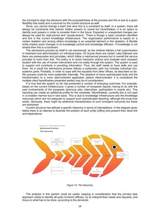 the principal to align the decisions with the purposefulness of the process and this is due to a given 
flexibility that exists and is sourced by the current structure as well. 
Since, you cannot change a team that wins this is a constraint by itself. In a system, there will 
always be constraints that restrain hidden powers to reveal but nevertheless, it is an option to 
identify such powers in order to consider them in the future. Expected or unexpected changes can 
always be used for restructures and “upside-downs”. There is though a basic constrain identified 
and this is the current knowledge infrastructure. The organization performance is based on a 
certain skeleton and among others knowledge is an essential element in this skeleton. A flexible 
entity implies quick changes in its knowledge control and knowledge diffusion. If knowledge is not 
shared then this is a constraint. 
The admissions process by itself is not mechanical, as the institute follows a full customization 
in treatment and administration on individual basis. Of course there are certain rules followed and 
there are prerequisites and principles, which follow a mechanical process but in overall the service 
provided is more than that. The policy is to avoid mechanic actions and evaluate each prospect 
student with the use of human intervention and not solely through the system. The system is used 
to support and contribute in providing information. Thus, the staff needs to have skills and use 
them. As a result the admissions process follows a systematic path but includes individual non-systemic 
parts. Probably, in order to cope with the requests from other offices, as described so far, 
the process could be more systematic internally. The adoption of more sophisticated tools and the 
transformation to a more client-oriented application (where client-oriented: it is considered the 
multiple client beneficiaries presented earlier) may be of consideration. 
It is true that the system so far has presented a number of emerging outcomes. For example, 
based on the current infrastructure, it gives a number of compared reports, having to do with the 
past involvements of the prospects (previous jobs, internships, participation in events etc). This 
reporting can create an additional profile for the candidate. Nevertheless, currently this is not used 
in a broaden manner but in rare basis. This is due to knowledge infrastructure and the knowledge 
resources which are not adequate to support such sophisticated reporting, although the know-how 
exists. Obviously, there might be additional characteristics of such emergent outcomes but these 
are restrained. 
Current structure has defined a specific hierarchy in terms of interrelations. In the diagram given 
below there is an attempt to illustrate the position of each entity (office) and present their close link 
and dependence. 
Figure 14. The Hierarchy 
The analysis in this section could be useful, keeping in consideration that the primary task 
approach needs to identify all parts involved (offices), try to interpret their needs and requests, and 
focus on what has to be done, according to the demands. 
14 
 