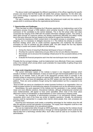 The above model could aggregate the different expectations of the offices regarding the specific 
process and ensure that the final results will satisfy their primary objectives. On the other side, 
such control strategy is expected to alter the behaviour of staff and force them to involve in the 
whole process. 
The way a working activity is controlled defines the behavioural model and the reactions of 
people which in continuous defines the organisational performance. 
17 
7. Opportunities and Challenges 
There has been an effort of grabbing the E-Business opportunity, by implementing a part of the 
admissions process through a CRM platform which primarily focused in the on-line application 
submission of the candidates to the central database. This is the first phase while next steps 
incorporate the merging of the CRM with the existed information database system. This activity is 
taken place through an outsource partner and already experiences difficulties and delays mostly 
due to the extra resources that are needed by the institute to support the transition phase. 
No doubt the importance of B2C context which in the specific process is considered more than 
obligatory, but it is necessary to delegate resources in it. The institute has already an overall E-Business 
strategy which aims to create business opportunities and modernise the education 
processes not only for students but also between staff. This plan adopts the four key aspects 
according to Laudon and Laudon (2006) and is the following: 
• Giving the chance of acquiring E-Business techniques to focus in innovation; 
• Prioritise the customer relationship and give effort on the rich and effective interaction; 
• Re-evaluate and re-structure the knowledge infrastructure for the successful delivery of the 
techniques; 
• Evaluate the financial perspective each time that new techniques have to be adopted; 
Probably this four-pronged strategy, could be implemented more effectively if there was a separate 
entity in the institute which among others could undertake the responsibility of getting things done 
according to this plan. 
8. Large scale integrated applications 
The current information system of the institute is based in one integrated database which 
actually is divided in smaller databases. It does not work through internet-based platform but on the 
contrary as an intranet. There is one part of the admissions process which is currently in the 
transition phase of outsourcing it through an external ERP system, as described earlier. The aim is 
to connect in the near future all databases with the ERP system and use the new internet-based 
platform. There are some problems though during the implementation but this is expected to be 
overcome. 
Since an ERP can serve as a backbone for certain business functions in an organisation, this is a 
widely accepted solution for automating key aspects of processes such as the admissions process. 
Nevertheless, the quick expansion of the institute and the penetration in new markets implies 
newer and more effective solutions. Educational institutes, although entrepreneurial oriented and 
more market-sensitive, still appear to have some specialties which most of the times place 
dilemmas in terms of centralisation or decentralisation or even outsourcing or keeping inside. 
For example, the complexity of administrative processes in an educational institute creates 
necessities which most of the times are similar to logistics operations. Actually, the admissions 
process could be represented in a supply chain manner where people, time, cost, processes are 
part of the chain. 
Acquiring such techniques could create a competitive advantage for the institute since this will 
alter the approach and the real operation of processes. The supply chain integration could be a real 
challenge in the administration of an educational institute. 
This can be implemented either through an ERP2 application, meaning that the institute should 
address its demands to an external service or through an internal application which could be built 
step-by-step from a technology oriented office. Such office could be used as an incubator for the 
administration. 
 