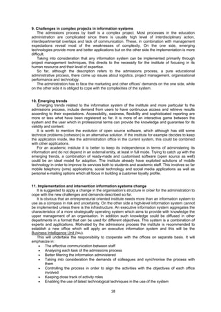 9. Challenges in complex projects in information systems 
The admissions process by itself is a complex project. Most processes in the education 
administration are complicated since there is usually high level of interdisciplinary action, 
interdepartmental overlaps and lack of communication. These, in combination with management 
expectations reveal most of the weaknesses of complexity. On the one side, emerging 
technologies provide more and better applications but on the other side the implementation is more 
difficult. 
Taking into consideration that any information system can be implemented primarily through 
project management techniques, this directs to the necessity for the institute of focusing in its 
human resource and their level of expertise. 
So far, although the description refers to the admissions process, a pure educational 
administrative process, there come up issues about logistics, project management, organisational 
performance and technology. 
The administration has to face the marketing and other offices’ demands on the one side, while 
on the other side it is obliged to cope with the complexities of the system. 
18 
10. Emerging trends 
Emerging trends related to the information system of the institute and more particular to the 
admissions process, include demand from users to have continuous access and retrieve results 
according to their expectations. Accessibility, easiness, flexibility and sophisticated reporting are 
more or less what have been registered so far. It is more of an interactive game between the 
system and the user which in professional terms can provide the knowledge and guarantee for its 
validity and content. 
It is worth to mention the evolution of open source software, which although has still some 
technical problems (cohesion) is an alternative solution. If the institute for example decides to keep 
the application inside, like the administration office in the current system, this could be combined 
with other applications. 
For an academic institute it is better to keep its independence in terms of administering its 
information and do not depend in an external entity, at least in full mode. Trying to catch up with the 
emerging trends, a combination of ready-made and customised software (open source as well) 
could be an ideal model for adoption. The institute already have exploited solutions of mobile 
technology in order to improve its services both to students and academic staff. This involves so far 
mobile telephony (sms) applications, social technology and social media applications as well as 
personal e-mailing options which all focus in building a customer loyalty profile. 
11. Implementation and intervention information systems change 
It is suggested to apply a change in the organisation’s structure in order for the administration to 
cope with the new challenges and demands described so far. 
It is obvious that an entrepreneurial oriented institute needs more than an information system to 
use as a compass in risk and uncertainty. On the other side a high-level information system cannot 
be implemented unless there is the infrastructure. An executive information system aggregates the 
characteristics of a more strategically operating system which aims to provide with knowledge the 
upper management of an organisation. In addition such knowledge could be diffused in other 
departments in a format that can be used for different objectives. This system is a combination of 
experts and applications. Motivated by the admissions process the institute is recommended to 
establish a new office which will apply an executive information system and this will be the 
Business Intelligence Unit (biu). 
This will undertake the responsibility to cooperate with the offices on separate basis. It will 
emphasize in: 
• The effective communication between staff 
• Analysing each task of the admissions process 
• Better filtering the information administered 
• Taking into consideration the demands of colleagues and synchronise the process with 
them 
• Controlling the process in order to align the activities with the objectives of each office 
involved 
• Keeping close track of activity roles 
• Enabling the use of latest technological techniques in the use of the system 
 