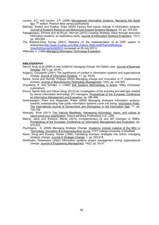 Laudon, K.C. and Laudon, J.P. (2006) Management Information Systems, Managing the digital 
firm. 7th edition, Pearson New Jersey publications. 
Malmsjo, Anders and Ovelius, Erika (2003) Factors that induce change in information systems. 
Journal of Systems Research and Behavioral Science Systems Research, 20, pp. 243-253. 
Papageorgiou, Elmarie and de Bruyn, Herman (2010) Creating Strategic Value through executive 
information systems: an exploratory study. Journal of Information Systems Evaluation, 13(1), 
pp. 380-399. 
The Robbins-Gioia Survey (2001), Statistics on the implementation of an ERP system in 
enterprises,http://www.it-cortex.com/Stat_Failure_Rate.htm#The%20Robbins- 
Gioia%20Survey%20(2001) (accessed on 29 July 2011). 
Willcocks, L. (1994) Managing Information Technology Evaluation. 
BIBLIOGRAPHY 
Adcrof, Andy et al (2008) A new model for managing change: the holistic view. Journal of Business 
28 
Strategy, 29(1), pp. 40-45. 
Avgerou, Chrysanthi (2001) The significance of context in information systems and organizational 
change. Journal of Information Systems, 11, pp. 43-63. 
Bartoli, Annie and Hermel, Philippe (2004) Managing change and innovation in IT implementing 
process. Journal of Manufacturing Technology Management, 15(5), pp. 416-425. 
Checkland, P. and Scholes, J. (1999) Soft Systems Methodology in Action. Wiley Chichester 
publications. 
Ekimci, Namik Atila and Ozkan Sevgi (2010) An Investigation of the activities and skill sets needed 
by senior information technology (IT) managers. Proceedings of the European Conference 
on Information Management and Evaluation, pp. 486-496. 
Groenewegen, Peter and Wagenaar, Pieter (2006) Managing emergent information systems: 
towards understanding how public information systems come into being. Information Polity, 
The International Journal of Government and Demogracy in the Information Age, 11, pp. 
135-148. 
Klososky, Scott (2011) The Velocity Manifesto: Harnessing technology, vision, and culture to 
future-proof your organization. GreenLeaf Book Publications LLC, USA. 
Makna, Janis and Kirikova, Marite (2010) Complementary IS and BP Changes in SMEs. 
Proceedings of the European Conference on Information Management and Evaluation, pp. 
515-523. 
Psychogios, A. (2008) Managing Strategic Change. Academic module material of the MSc in 
Technology, Innovation & Entrepreneurship course, CITY College-University of Sheffield. 
Stace, Doug and Dunphy, Dexter (1992) Translating business strategies into action: managing 
strategic change. Journal of Strategic Change, 1, pp. 203-216. 
Winklhofer, Heidemarie (2002) Information systems project management during organizational 
change. Journal of Engineering Management, 14(2), pp. 33-37. 
