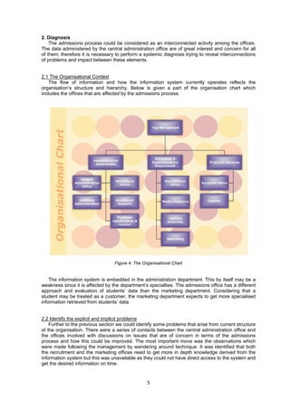 5 
2. Diagnosis 
The admissions process could be considered as an interconnected activity among the offices. 
The data administered by the central administration office are of great interest and concern for all 
of them; therefore it is necessary to perform a systemic diagnosis trying to reveal interconnections 
of problems and impact between these elements. 
2.1 The Organisational Context 
The flow of information and how the information system currently operates reflects the 
organisation’s structure and hierarchy. Below is given a part of the organisation chart which 
includes the offices that are affected by the admissions process. 
Figure 4. The Organisational Chart 
The information system is embedded in the administration department. This by itself may be a 
weakness since it is affected by the department’s specialties. The admissions office has a different 
approach and evaluation of students’ data than the marketing department. Considering that a 
student may be treated as a customer, the marketing department expects to get more specialised 
information retrieved from students’ data. 
2.2 Identify the explicit and implicit problems 
Further to the previous section we could identify some problems that arise from current structure 
of the organisation. There were a series of contacts between the central administration office and 
the offices involved with discussions on issues that are of concern in terms of the admissions 
process and how this could be improved. The most important move was the observations which 
were made following the management by wandering around technique. It was identified that both 
the recruitment and the marketing offices need to get more in depth knowledge derived from the 
information system but this was unavailable as they could not have direct access to the system and 
get the desired information on time. 
 