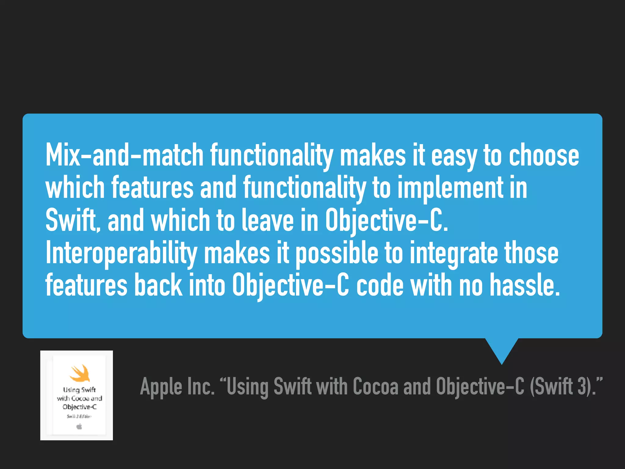 Mix-and-match functionality makes it easy to choose
which features and functionality to implement in
Swift, and which to leave in Objective-C.
Interoperability makes it possible to integrate those
features back into Objective-C code with no hassle.
Apple Inc. “Using Swift with Cocoa and Objective-C (Swift 3).”
 