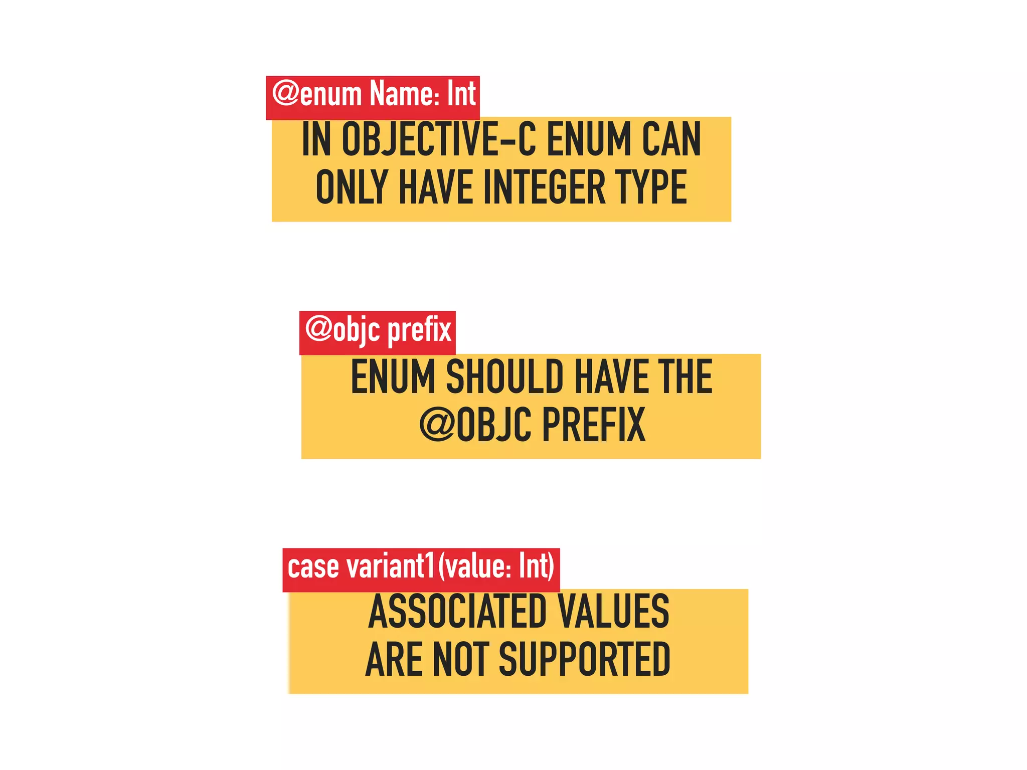 ENUM SHOULD HAVE THE
@OBJC PREFIX
@objc prefix
ASSOCIATED VALUES  
ARE NOT SUPPORTED
case variant1(value: Int)
IN OBJECTIVE-C ENUM CAN
ONLY HAVE INTEGER TYPE
@enum Name: Int
 