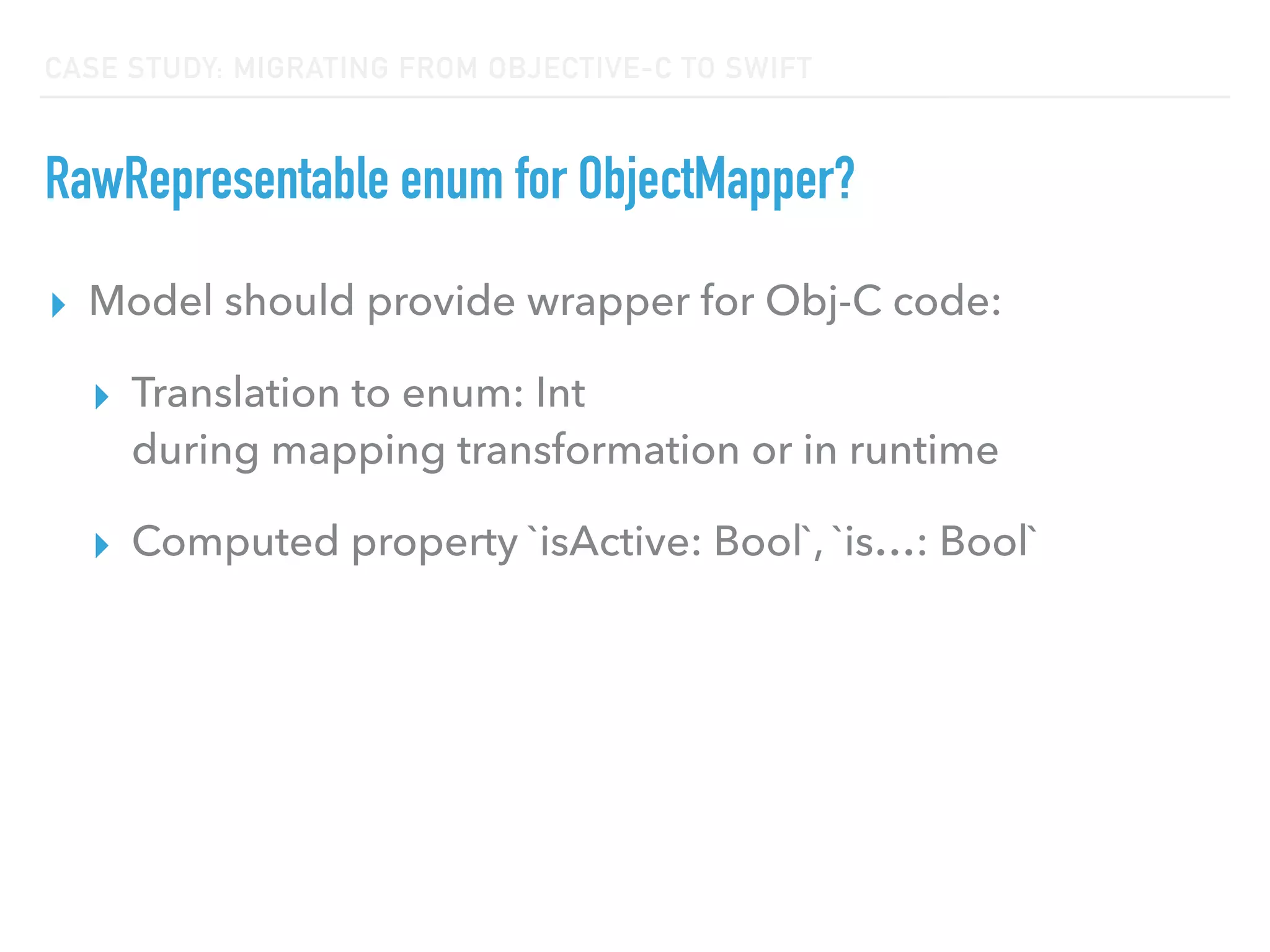 CASE STUDY: MIGRATING FROM OBJECTIVE-C TO SWIFT
RawRepresentable enum for ObjectMapper?
▸ Model should provide wrapper for Obj-C code:
▸ Translation to enum: Int  
during mapping transformation or in runtime
▸ Computed property `isActive: Bool`, `is…: Bool`
 