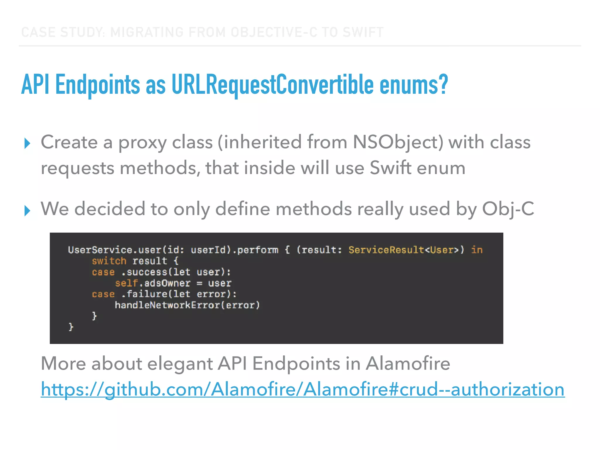 CASE STUDY: MIGRATING FROM OBJECTIVE-C TO SWIFT
API Endpoints as URLRequestConvertible enums?
▸ Create a proxy class (inherited from NSObject) with class
requests methods, that inside will use Swift enum
▸ We decided to only deﬁne methods really used by Obj-C 
 
 
 
 
 
More about elegant API Endpoints in Alamoﬁre 
https://github.com/Alamoﬁre/Alamoﬁre#crud--authorization
 