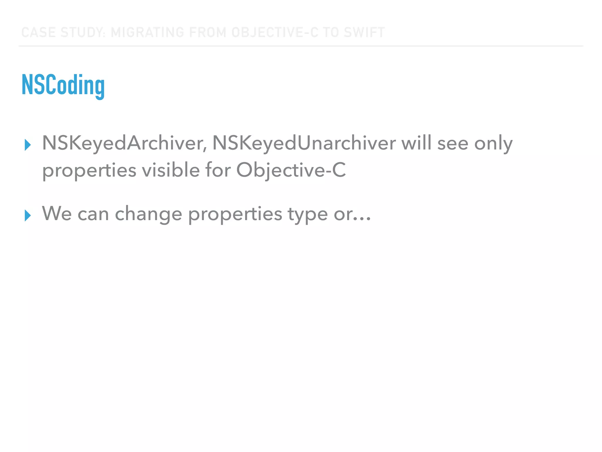 CASE STUDY: MIGRATING FROM OBJECTIVE-C TO SWIFT
NSCoding
▸ NSKeyedArchiver, NSKeyedUnarchiver will see only
properties visible for Objective-C
▸ We can change properties type or…
 