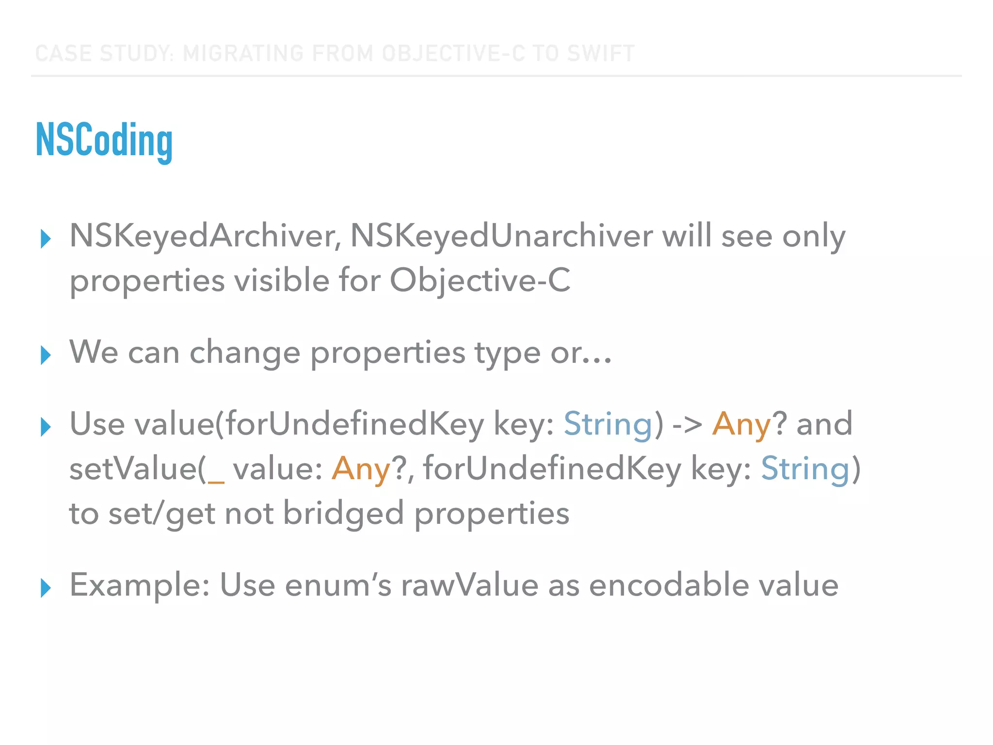 CASE STUDY: MIGRATING FROM OBJECTIVE-C TO SWIFT
NSCoding
▸ NSKeyedArchiver, NSKeyedUnarchiver will see only
properties visible for Objective-C
▸ We can change properties type or…
▸ Use value(forUndeﬁnedKey key: String) -> Any? and
setValue(_ value: Any?, forUndeﬁnedKey key: String) 
to set/get not bridged properties
▸ Example: Use enum’s rawValue as encodable value
 