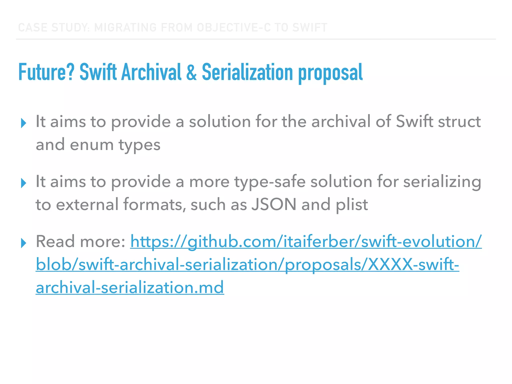 CASE STUDY: MIGRATING FROM OBJECTIVE-C TO SWIFT
Future? Swift Archival & Serialization proposal
▸ It aims to provide a solution for the archival of Swift struct
and enum types
▸ It aims to provide a more type-safe solution for serializing
to external formats, such as JSON and plist
▸ Read more: https://github.com/itaiferber/swift-evolution/
blob/swift-archival-serialization/proposals/XXXX-swift-
archival-serialization.md
 