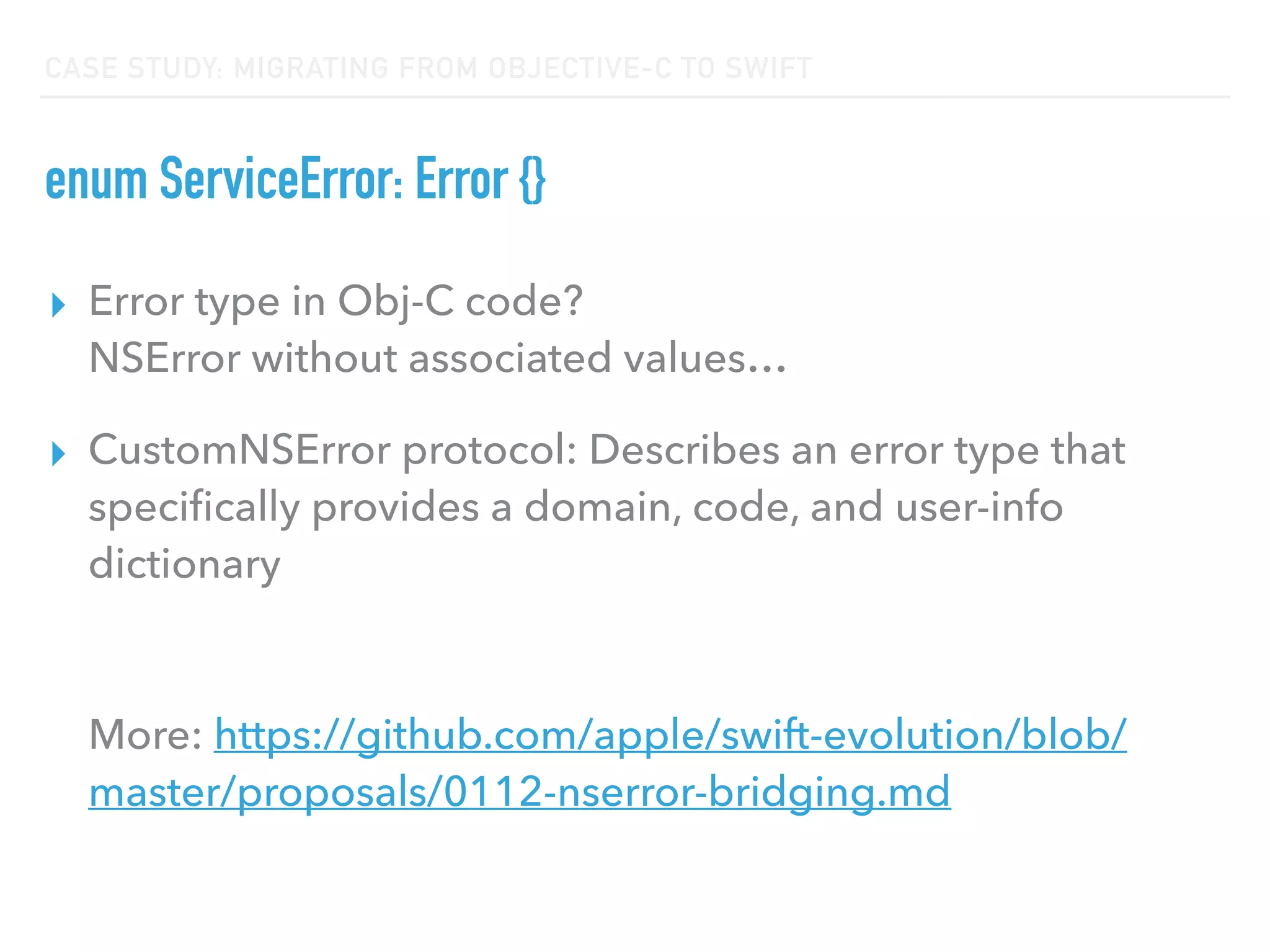 CASE STUDY: MIGRATING FROM OBJECTIVE-C TO SWIFT
enum ServiceError: Error {}
▸ Error type in Obj-C code?  
NSError without associated values…
▸ CustomNSError protocol: Describes an error type that
speciﬁcally provides a domain, code, and user-info
dictionary 
 
 
More: https://github.com/apple/swift-evolution/blob/
master/proposals/0112-nserror-bridging.md
 
