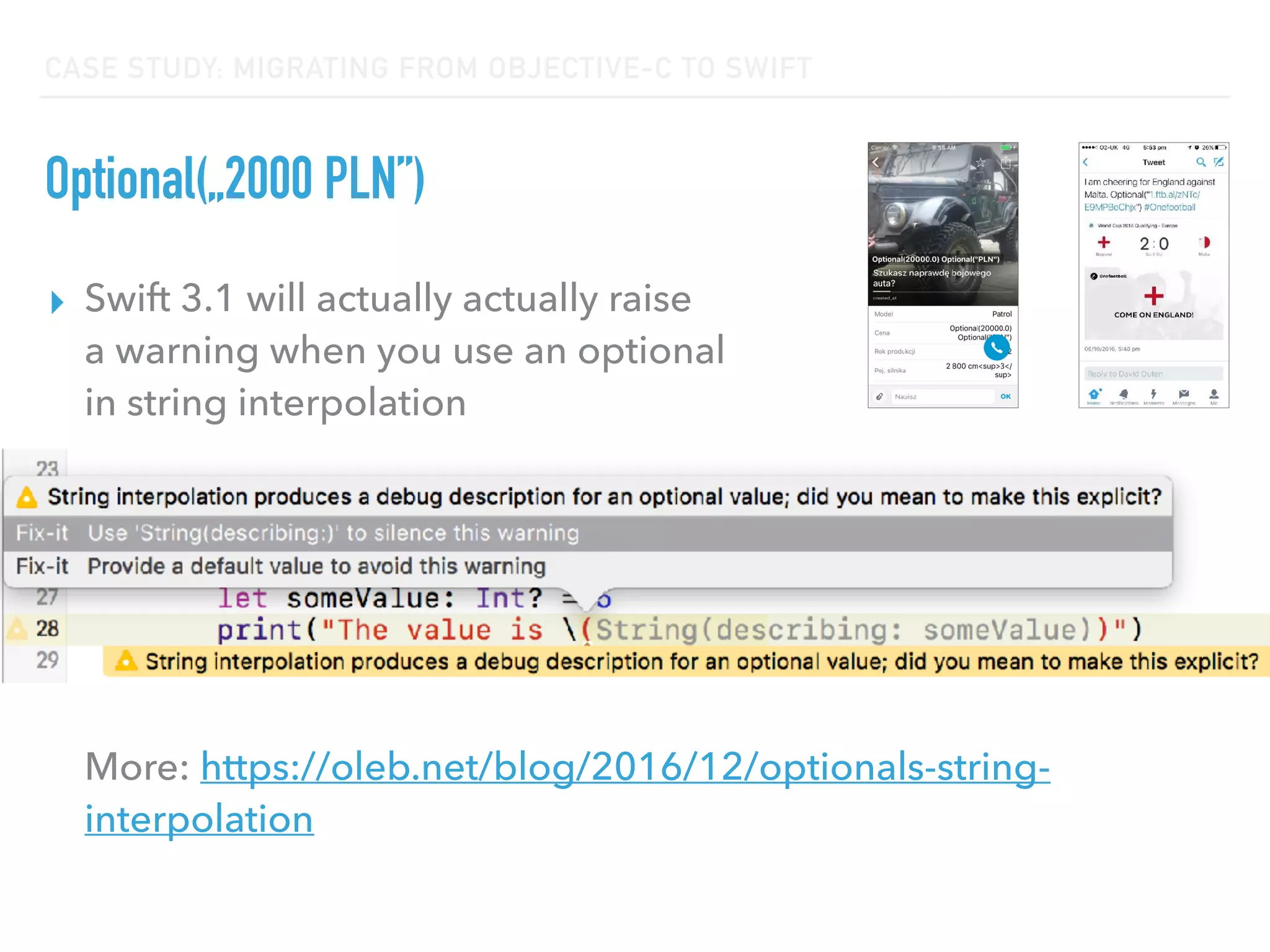 CASE STUDY: MIGRATING FROM OBJECTIVE-C TO SWIFT
Optional(„2000 PLN”)
▸ Swift 3.1 will actually actually raise  
a warning when you use an optional  
in string interpolation 
 
 
 
 
 
 
More: https://oleb.net/blog/2016/12/optionals-string-
interpolation
 