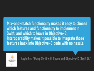 Mix-and-match functionality makes it easy to choose
which features and functionality to implement in
Swift, and which to leave in Objective-C.
Interoperability makes it possible to integrate those
features back into Objective-C code with no hassle.
Apple Inc. “Using Swift with Cocoa and Objective-C (Swift 3).”
 