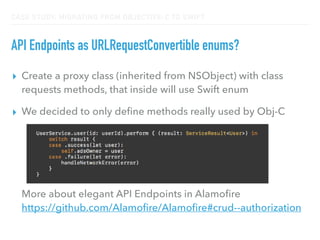 CASE STUDY: MIGRATING FROM OBJECTIVE-C TO SWIFT
API Endpoints as URLRequestConvertible enums?
▸ Create a proxy class (inherited from NSObject) with class
requests methods, that inside will use Swift enum
▸ We decided to only deﬁne methods really used by Obj-C 
 
 
 
 
 
More about elegant API Endpoints in Alamoﬁre 
https://github.com/Alamoﬁre/Alamoﬁre#crud--authorization
 