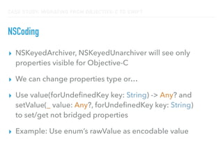CASE STUDY: MIGRATING FROM OBJECTIVE-C TO SWIFT
NSCoding
▸ NSKeyedArchiver, NSKeyedUnarchiver will see only
properties visible for Objective-C
▸ We can change properties type or…
▸ Use value(forUndeﬁnedKey key: String) -> Any? and
setValue(_ value: Any?, forUndeﬁnedKey key: String) 
to set/get not bridged properties
▸ Example: Use enum’s rawValue as encodable value
 