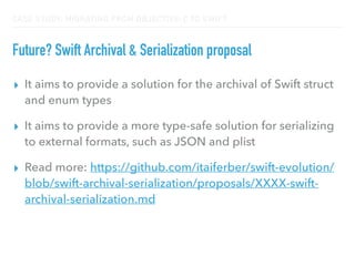 CASE STUDY: MIGRATING FROM OBJECTIVE-C TO SWIFT
Future? Swift Archival & Serialization proposal
▸ It aims to provide a solution for the archival of Swift struct
and enum types
▸ It aims to provide a more type-safe solution for serializing
to external formats, such as JSON and plist
▸ Read more: https://github.com/itaiferber/swift-evolution/
blob/swift-archival-serialization/proposals/XXXX-swift-
archival-serialization.md
 