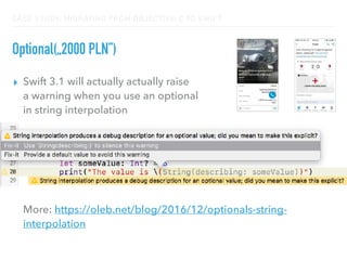 CASE STUDY: MIGRATING FROM OBJECTIVE-C TO SWIFT
Optional(„2000 PLN”)
▸ Swift 3.1 will actually actually raise  
a warning when you use an optional  
in string interpolation 
 
 
 
 
 
 
More: https://oleb.net/blog/2016/12/optionals-string-
interpolation
 