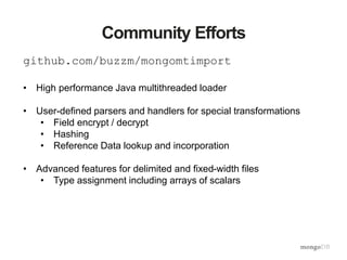 Community Efforts
github.com/buzzm/mongomtimport
• High performance Java multithreaded loader
• User-defined parsers and handlers for special transformations
• Field encrypt / decrypt
• Hashing
• Reference Data lookup and incorporation
• Advanced features for delimited and fixed-width files
• Type assignment including arrays of scalars
 