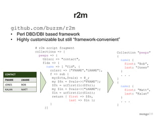 r2m
# r2m script fragment
collections => {
peeps => {
tblsrc => "contact",
flds => {
name => [ "fld", {
colsrc => ["FNAME”,"LNAME"],
f => sub {
my($ctx,$vals) = @_;
my $fn = $vals->{"FNAME”};
$fn = ucfirst(lc($fn));
my $ln = $vals->{"LNAME"};
$ln = ucfirst(lc($ln));
return { first => $fn,
last => $ln };
}
}]
github.com/buzzm/r2m
• Perl DBD/DBI based framework
• Highly customizable but still “framework-convenient”
CONTACT
FNAME LNAME
JONES BOB
KALAN MATT
Collection “peeps”
{
name: {
first: “Bob”,
last: “Jones”
}
. . .
}
{
name: {
first: “Matt”,
last: “Kalan”
}
. . .
}
 