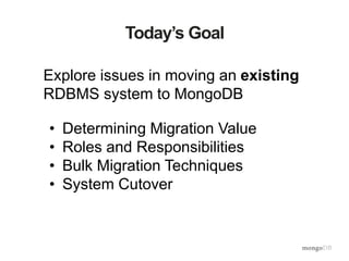 Today’s Goal
Explore issues in moving an existing
RDBMS system to MongoDB
• Determining Migration Value
• Roles and Responsibilities
• Bulk Migration Techniques
• System Cutover
 