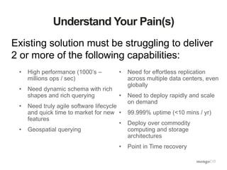 Understand Your Pain(s)
Existing solution must be struggling to deliver
2 or more of the following capabilities:
• High performance (1000’s –
millions ops / sec)
• Need dynamic schema with rich
shapes and rich querying
• Need truly agile software lifecycle
and quick time to market for new
features
• Geospatial querying
• Need for effortless replication
across multiple data centers, even
globally
• Need to deploy rapidly and scale
on demand
• 99.999% uptime (<10 mins / yr)
• Deploy over commodity
computing and storage
architectures
• Point in Time recovery
 