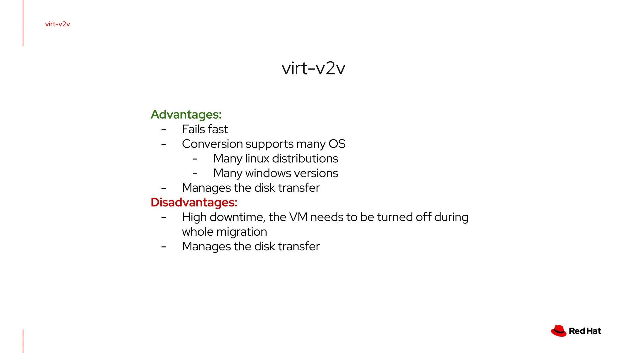 virt-v2v
virt-v2v
Advantages:
- Fails fast
- Conversion supports many OS
- Many linux distributions
- Many windows versions
- Manages the disk transfer
Disadvantages:
- High downtime, the VM needs to be turned off during
whole migration
- Manages the disk transfer
 