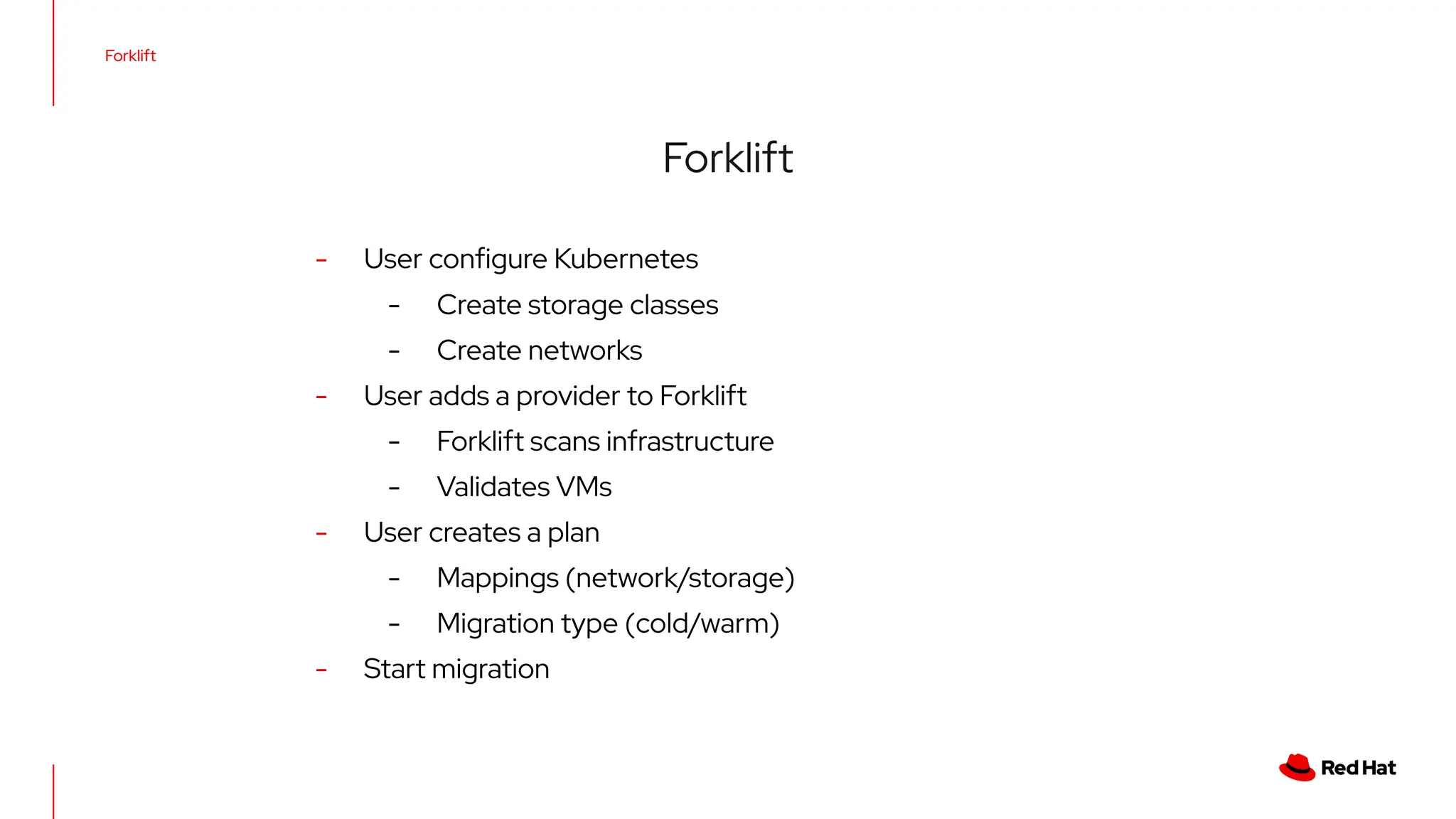Forklift
Forklift
- User conﬁgure Kubernetes
- Create storage classes
- Create networks
- User adds a provider to Forklift
- Forklift scans infrastructure
- Validates VMs
- User creates a plan
- Mappings (network/storage)
- Migration type (cold/warm)
- Start migration
 
