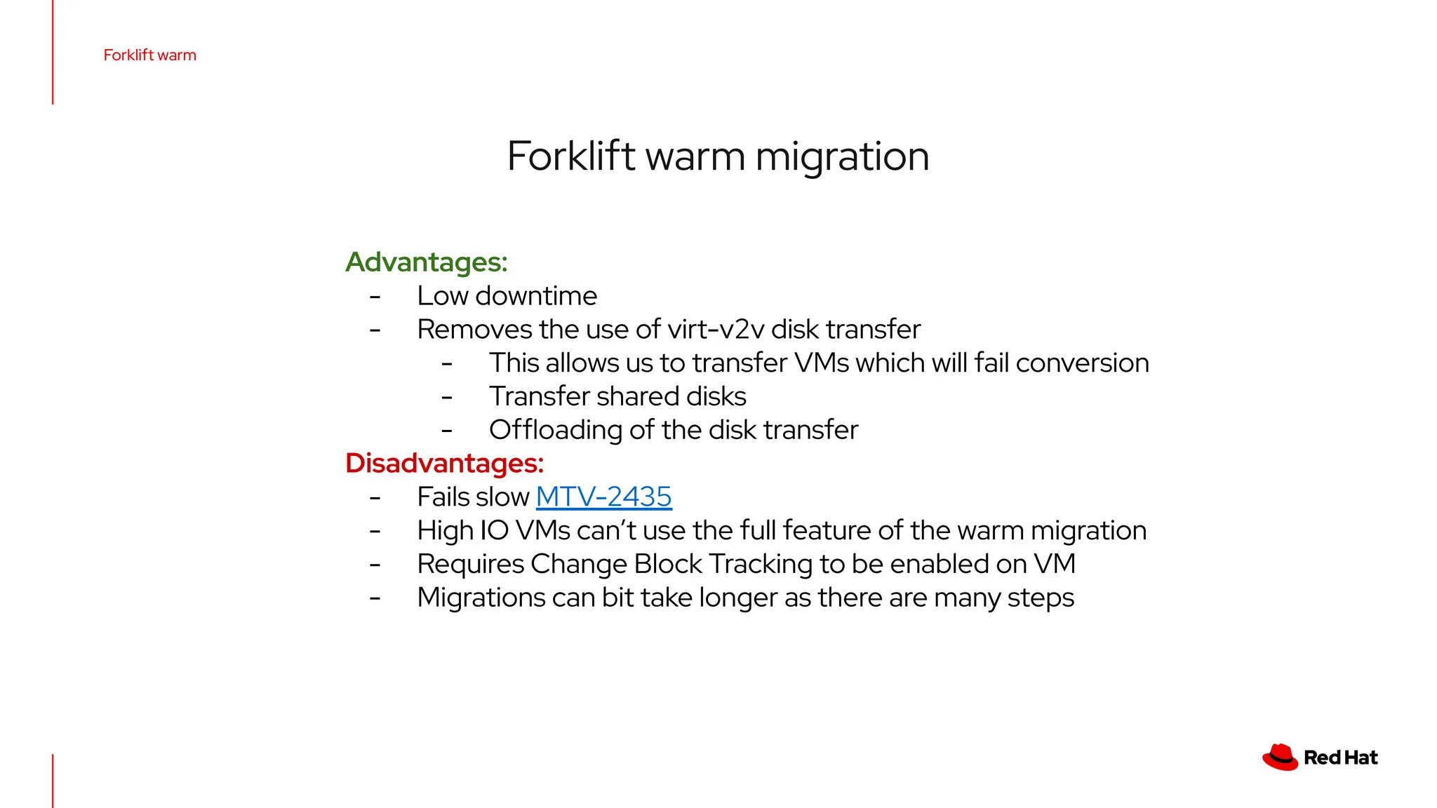 Forklift warm
Forklift warm migration
Advantages:
- Low downtime
- Removes the use of virt-v2v disk transfer
- This allows us to transfer VMs which will fail conversion
- Transfer shared disks
- Ofﬂoading of the disk transfer
Disadvantages:
- Fails slow MTV-2435
- High IO VMs can’t use the full feature of the warm migration
- Requires Change Block Tracking to be enabled on VM
- Migrations can bit take longer as there are many steps
 