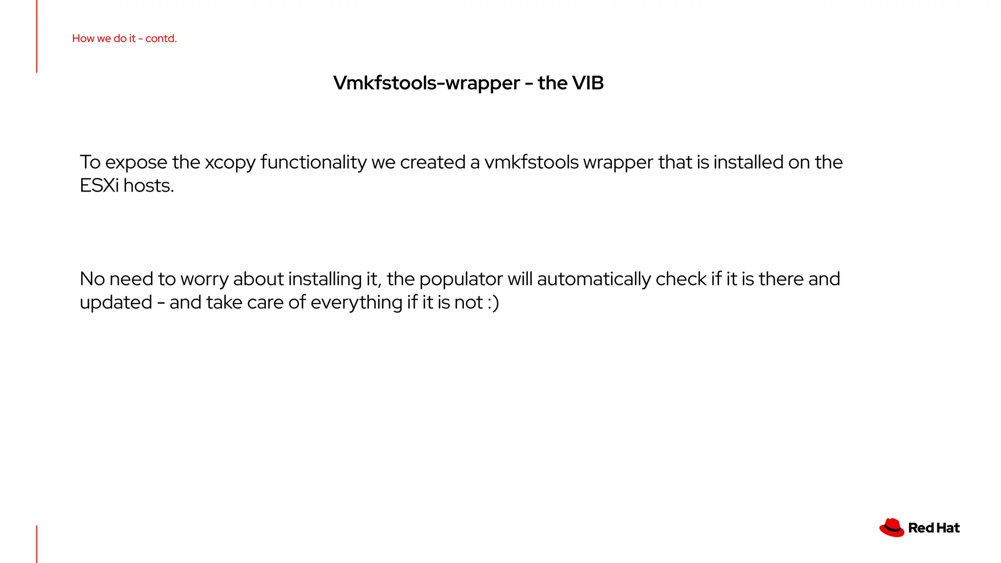 How we do it - contd.
Vmkfstools-wrapper - the VIB
To expose the xcopy functionality we created a vmkfstools wrapper that is installed on the
ESXi hosts.
No need to worry about installing it, the populator will automatically check if it is there and
updated - and take care of everything if it is not :)
 