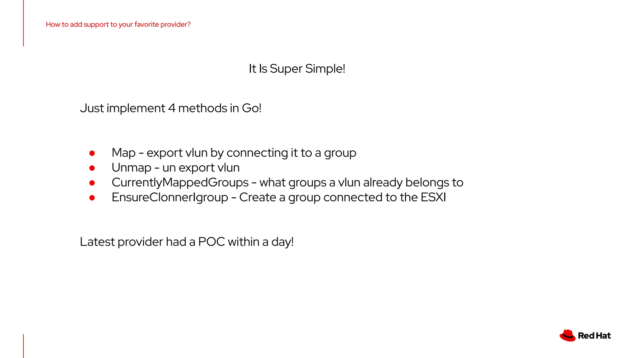 How to add support to your favorite provider?
It Is Super Simple!
Just implement 4 methods in Go!
● Map - export vlun by connecting it to a group
● Unmap - un export vlun
● CurrentlyMappedGroups - what groups a vlun already belongs to
● EnsureClonnerIgroup - Create a group connected to the ESXI
Latest provider had a POC within a day!
 