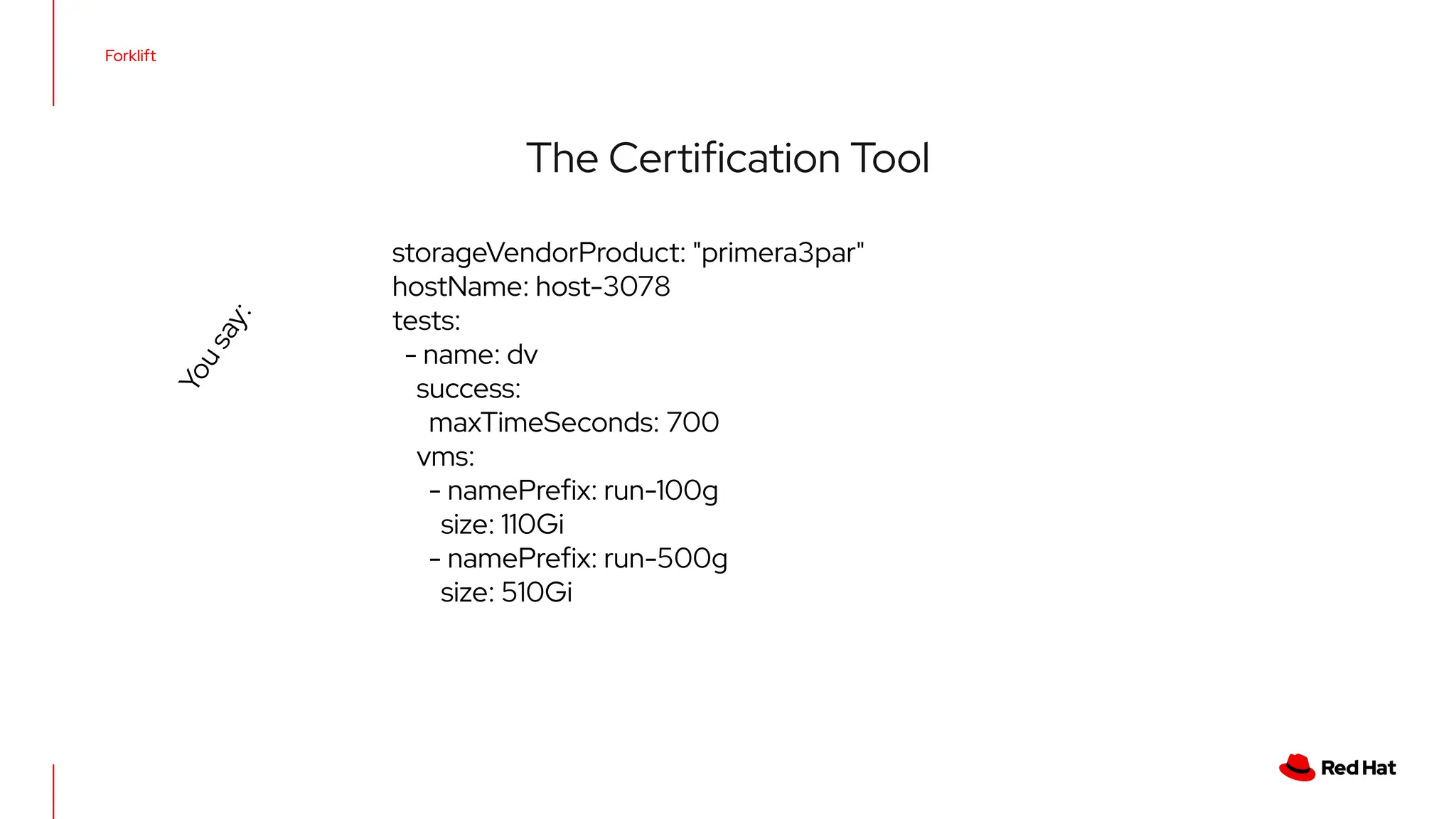 Forklift
The Certiﬁcation Tool
storageVendorProduct: "primera3par"
hostName: host-3078
tests:
- name: dv
success:
maxTimeSeconds: 700
vms:
- namePreﬁx: run-100g
size: 110Gi
- namePreﬁx: run-500g
size: 510Gi
Y
o
u
s
a
y
:
 