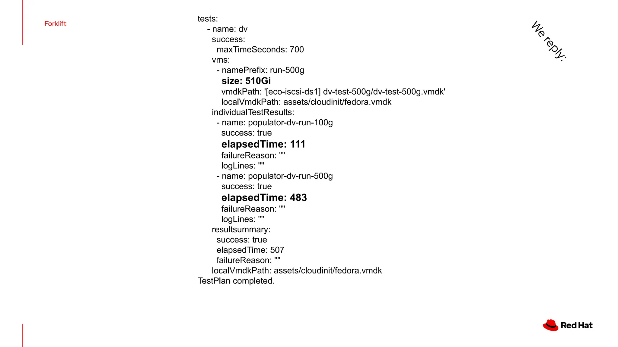 Forklift
tests:
- name: dv
success:
maxTimeSeconds: 700
vms:
- namePrefix: run-500g
size: 510Gi
vmdkPath: '[eco-iscsi-ds1] dv-test-500g/dv-test-500g.vmdk'
localVmdkPath: assets/cloudinit/fedora.vmdk
individualTestResults:
- name: populator-dv-run-100g
success: true
elapsedTime: 111
failureReason: ""
logLines: ""
- name: populator-dv-run-500g
success: true
elapsedTime: 483
failureReason: ""
logLines: ""
resultsummary:
success: true
elapsedTime: 507
failureReason: ""
localVmdkPath: assets/cloudinit/fedora.vmdk
TestPlan completed.
W
e
r
e
p
l
y
:
 
