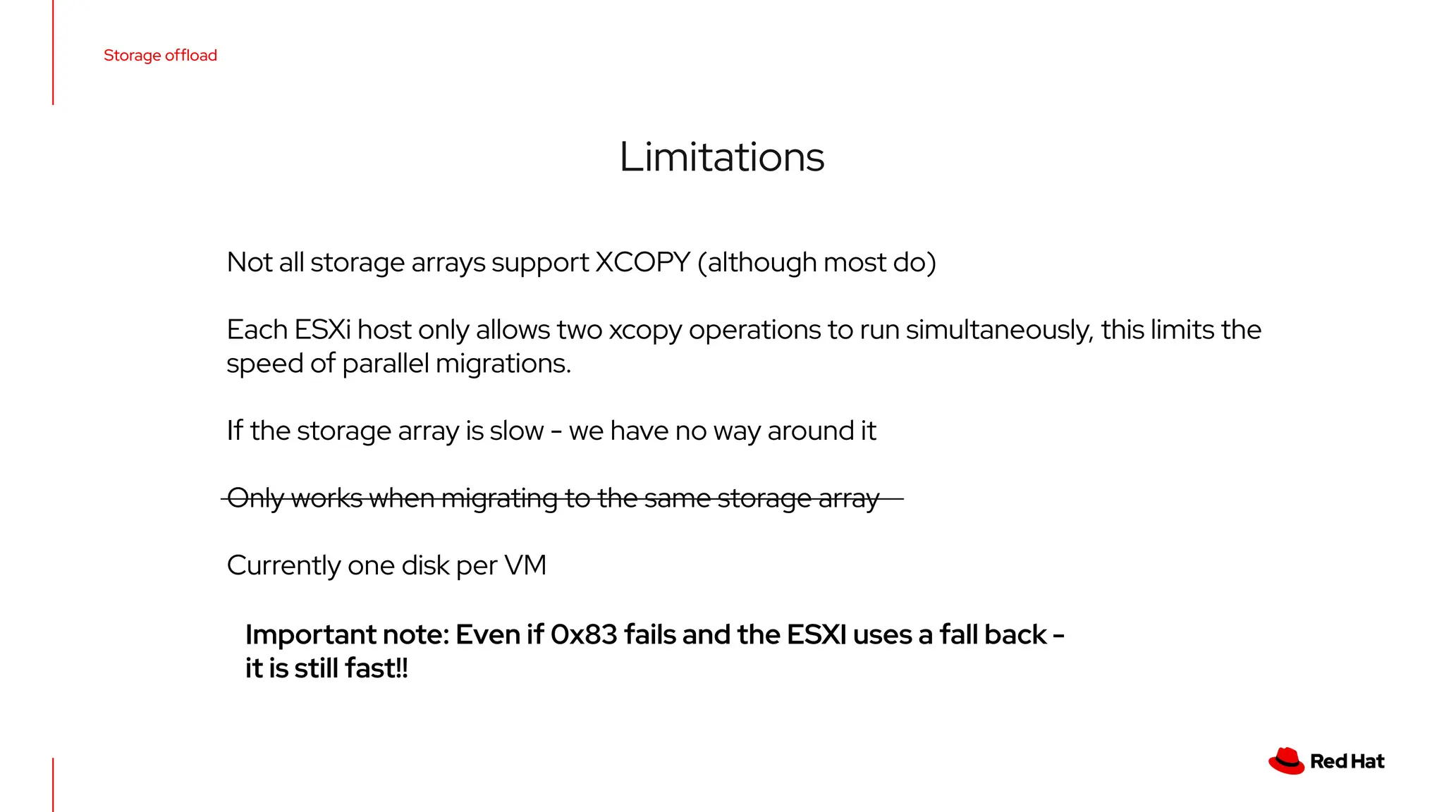 Storage ofﬂoad
Limitations
Not all storage arrays support XCOPY (although most do)
Each ESXi host only allows two xcopy operations to run simultaneously, this limits the
speed of parallel migrations.
If the storage array is slow - we have no way around it
Only works when migrating to the same storage array
Currently one disk per VM
Important note: Even if 0x83 fails and the ESXI uses a fall back -
it is still fast!!
 