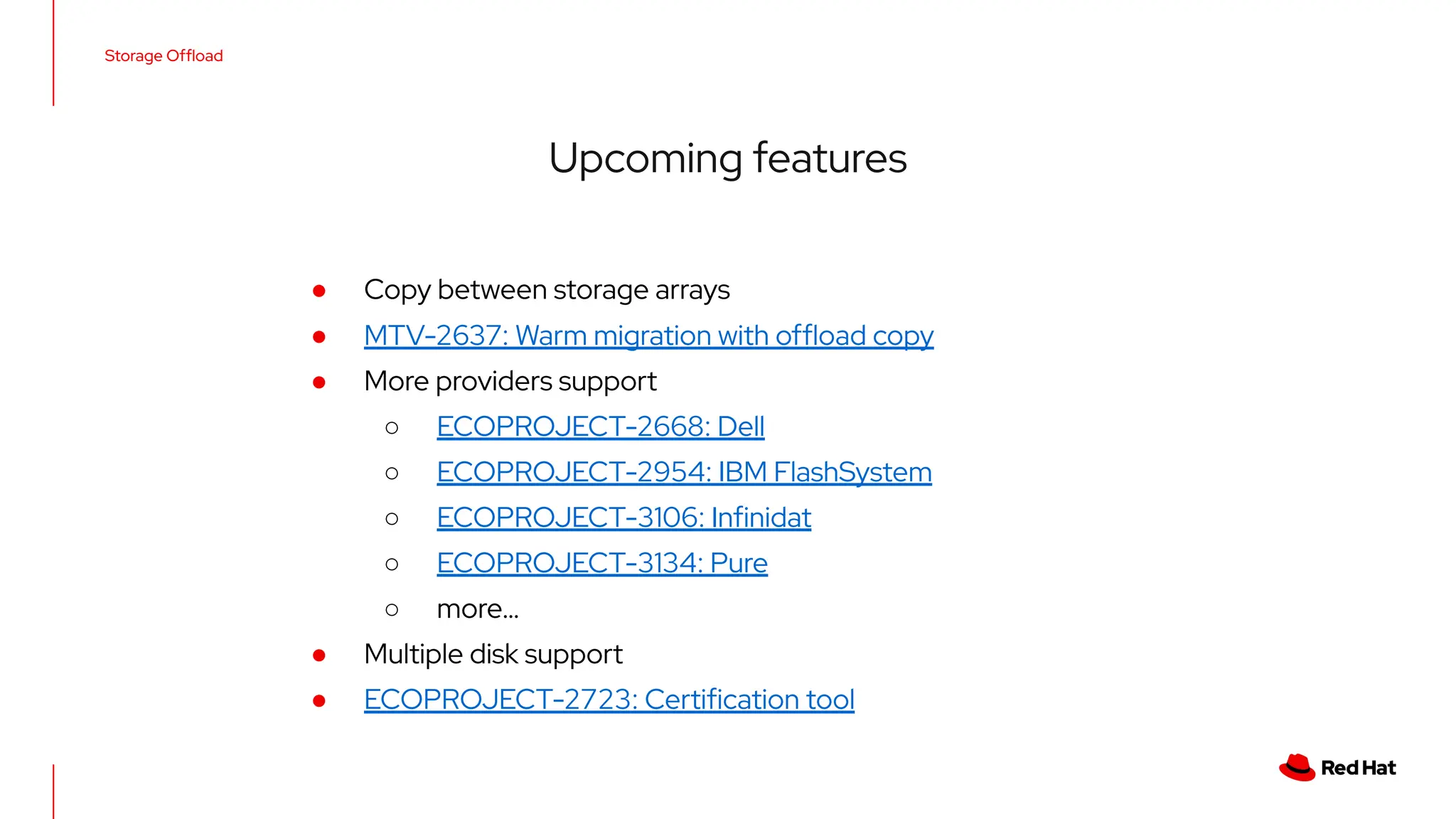 Storage Ofﬂoad
Upcoming features
● Copy between storage arrays
● MTV-2637: Warm migration with ofﬂoad copy
● More providers support
○ ECOPROJECT-2668: Dell
○ ECOPROJECT-2954: IBM FlashSystem
○ ECOPROJECT-3106: Inﬁnidat
○ ECOPROJECT-3134: Pure
○ more…
● Multiple disk support
● ECOPROJECT-2723: Certiﬁcation tool
 