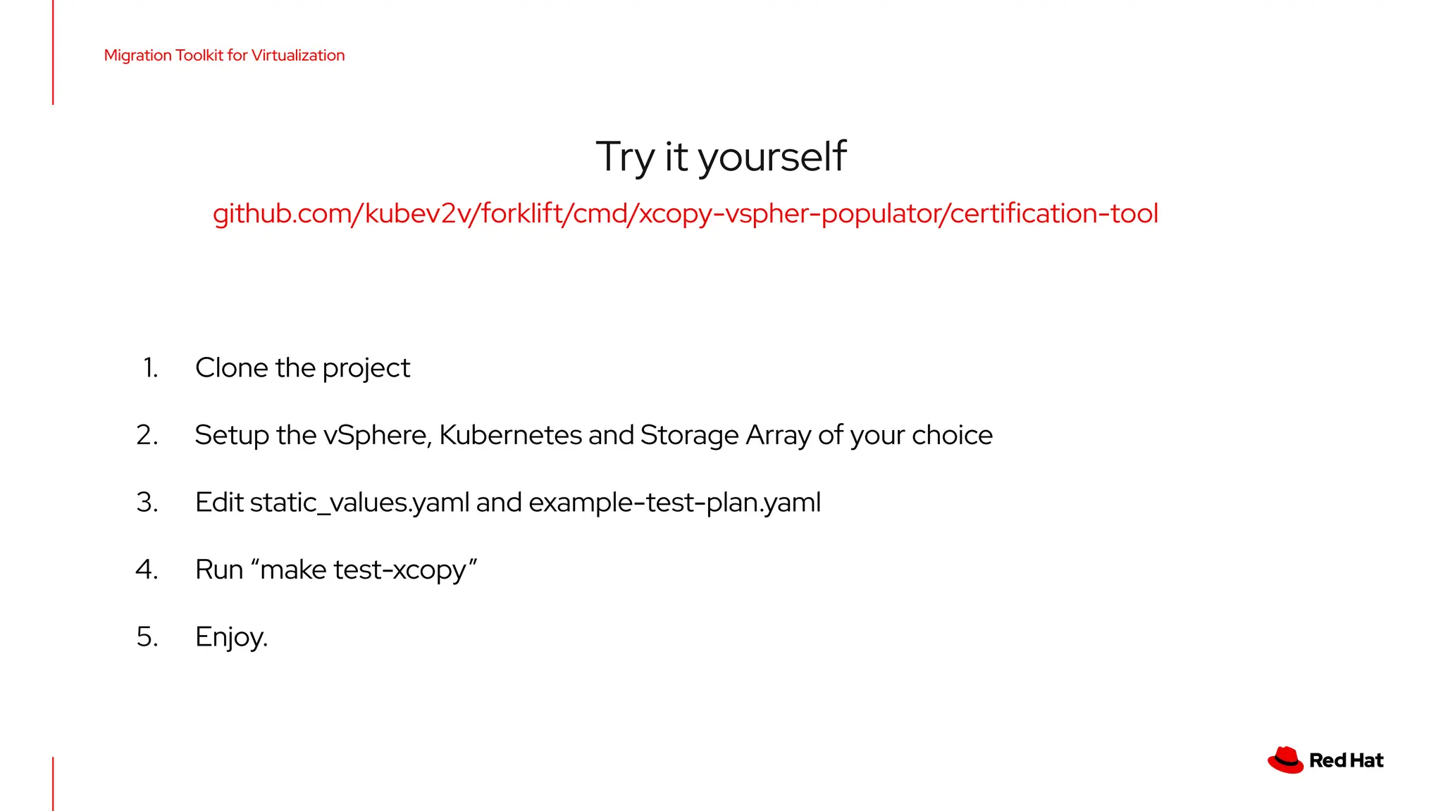 Migration Toolkit for Virtualization
Try it yourself
github.com/kubev2v/forklift/cmd/xcopy-vspher-populator/certiﬁcation-tool
1. Clone the project
2. Setup the vSphere, Kubernetes and Storage Array of your choice
3. Edit static_values.yaml and example-test-plan.yaml
4. Run “make test-xcopy”
5. Enjoy.
 
