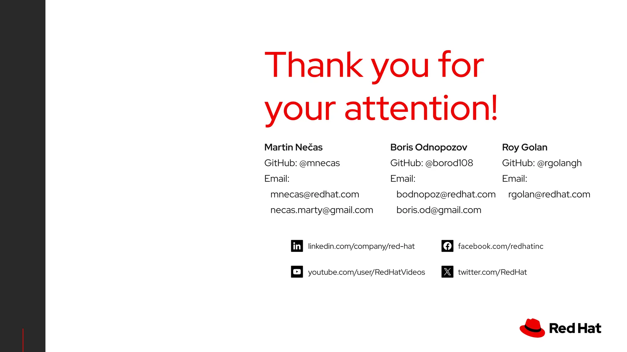 linkedin.com/company/red-hat
youtube.com/user/RedHatVideos
facebook.com/redhatinc
twitter.com/RedHat
Thank you for
your attention!
Martin Nečas
GitHub: @mnecas
Email:
mnecas@redhat.com
necas.marty@gmail.com
Roy Golan
GitHub: @rgolangh
Email:
rgolan@redhat.com
Boris Odnopozov
GitHub: @borod108
Email:
bodnopoz@redhat.com
boris.od@gmail.com
 