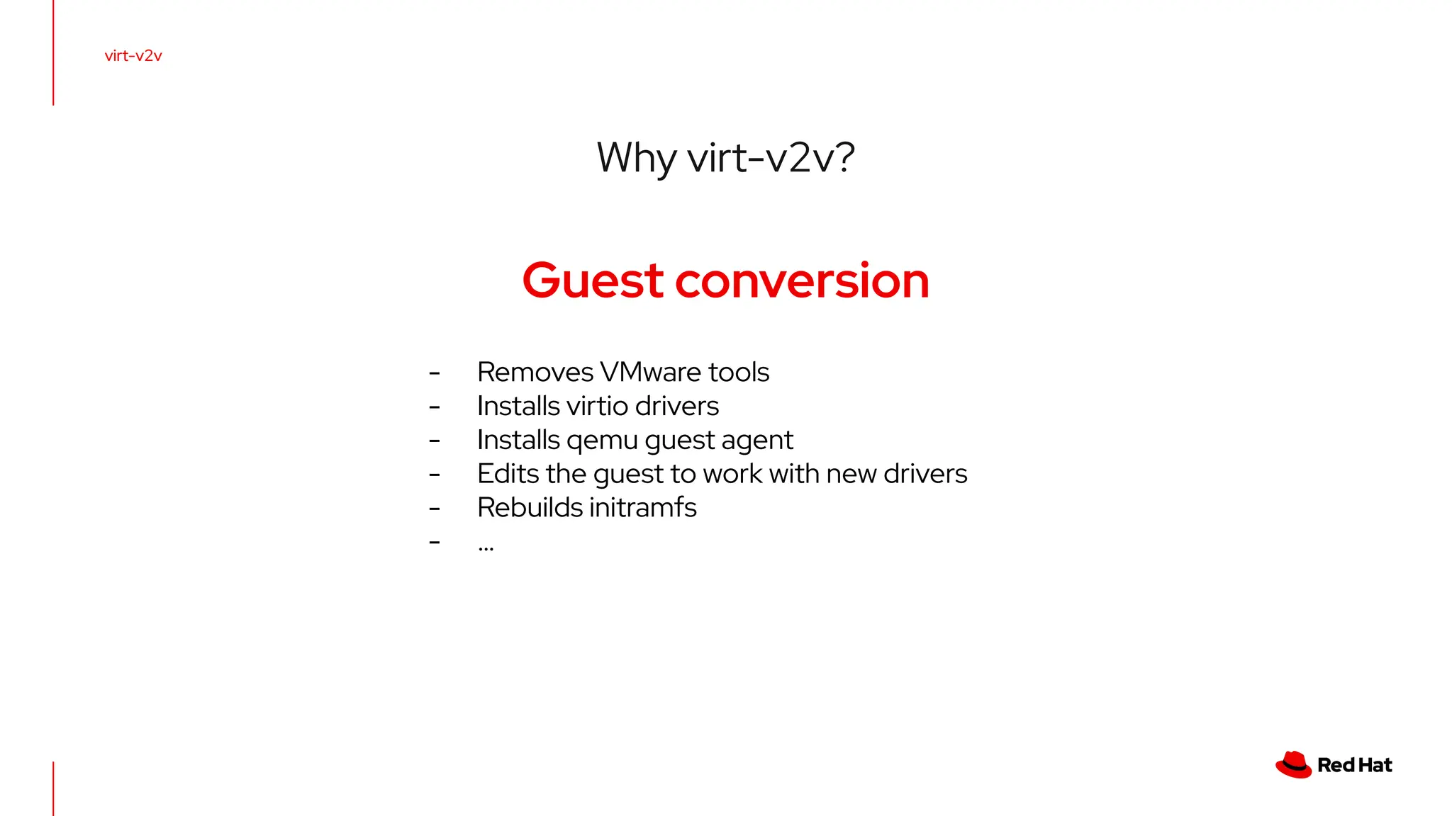 virt-v2v
Why virt-v2v?
Guest conversion
- Removes VMware tools
- Installs virtio drivers
- Installs qemu guest agent
- Edits the guest to work with new drivers
- Rebuilds initramfs
- …
 