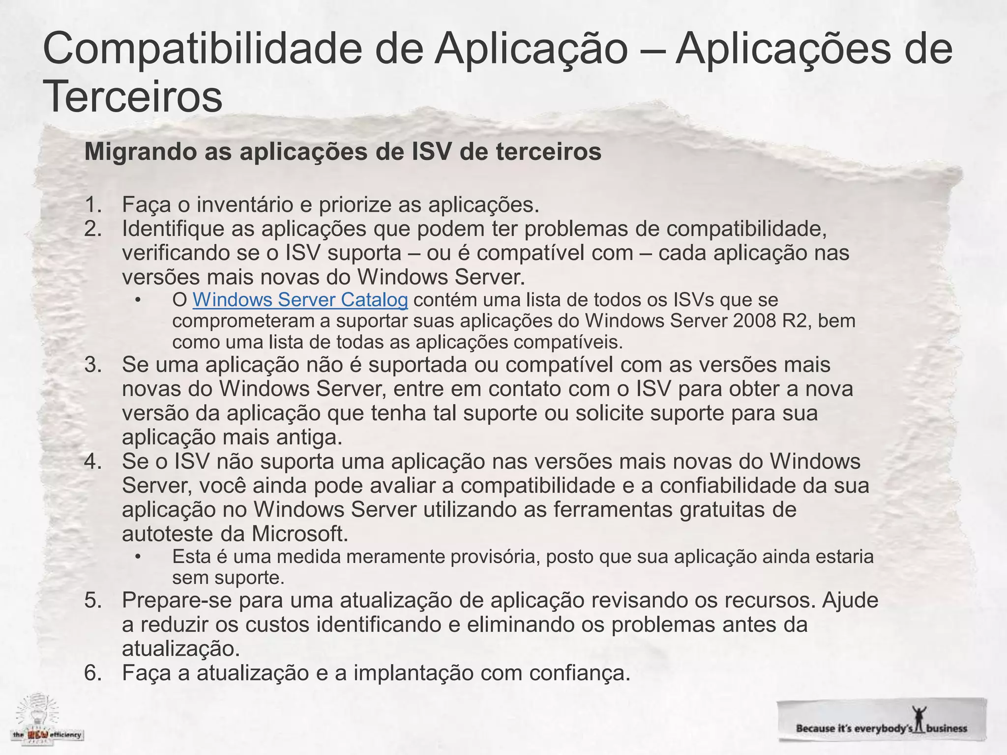 Migrando as aplicações de ISV de terceiros

1. Faça o inventário e priorize as aplicações.
2. Identifique as aplicações que podem ter problemas de compatibilidade,
   verificando se o ISV suporta – ou é compatível com – cada aplicação nas
   versões mais novas do Windows Server.
     •   O Windows Server Catalog contém uma lista de todos os ISVs que se
         comprometeram a suportar suas aplicações do Windows Server 2008 R2, bem
         como uma lista de todas as aplicações compatíveis.
3. Se uma aplicação não é suportada ou compatível com as versões mais
   novas do Windows Server, entre em contato com o ISV para obter a nova
   versão da aplicação que tenha tal suporte ou solicite suporte para sua
   aplicação mais antiga.
4. Se o ISV não suporta uma aplicação nas versões mais novas do Windows
   Server, você ainda pode avaliar a compatibilidade e a confiabilidade da sua
   aplicação no Windows Server utilizando as ferramentas gratuitas de
   autoteste da Microsoft.
     •   Esta é uma medida meramente provisória, posto que sua aplicação ainda estaria
         sem suporte.
5. Prepare-se para uma atualização de aplicação revisando os recursos. Ajude
   a reduzir os custos identificando e eliminando os problemas antes da
   atualização.
6. Faça a atualização e a implantação com confiança.
 