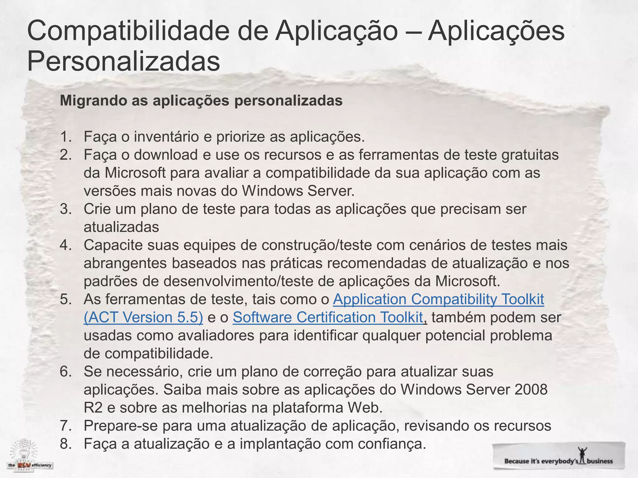 Migrando as aplicações personalizadas

1. Faça o inventário e priorize as aplicações.
2. Faça o download e use os recursos e as ferramentas de teste gratuitas
   da Microsoft para avaliar a compatibilidade da sua aplicação com as
   versões mais novas do Windows Server.
3. Crie um plano de teste para todas as aplicações que precisam ser
   atualizadas
4. Capacite suas equipes de construção/teste com cenários de testes mais
   abrangentes baseados nas práticas recomendadas de atualização e nos
   padrões de desenvolvimento/teste de aplicações da Microsoft.
5. As ferramentas de teste, tais como o Application Compatibility Toolkit
   (ACT Version 5.5) e o Software Certification Toolkit, também podem ser
   usadas como avaliadores para identificar qualquer potencial problema
   de compatibilidade.
6. Se necessário, crie um plano de correção para atualizar suas
   aplicações. Saiba mais sobre as aplicações do Windows Server 2008
   R2 e sobre as melhorias na plataforma Web.
7. Prepare-se para uma atualização de aplicação, revisando os recursos
8. Faça a atualização e a implantação com confiança.
 