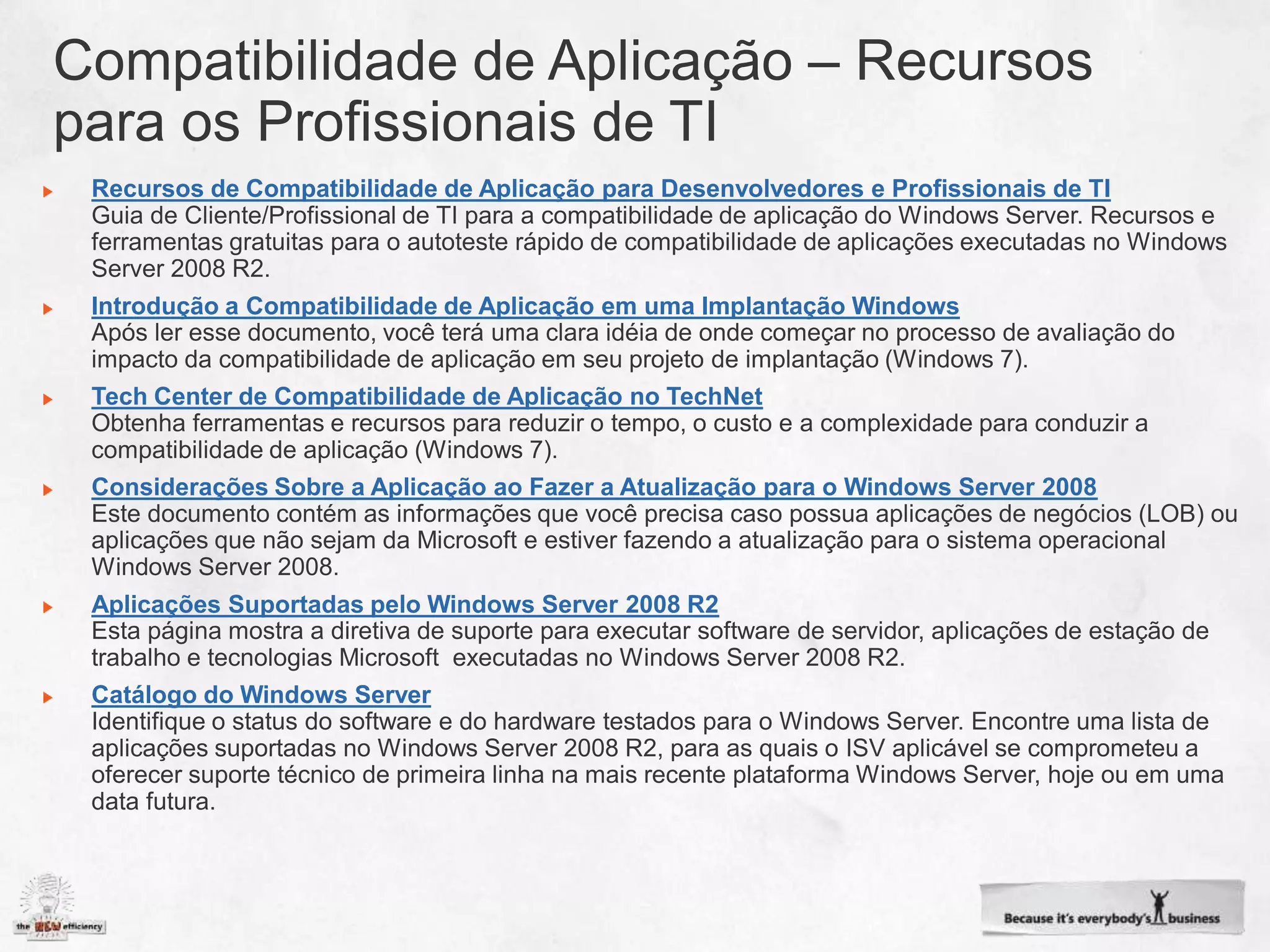 Recursos de Compatibilidade de Aplicação para Desenvolvedores e Profissionais de TI



Introdução a Compatibilidade de Aplicação em uma Implantação Windows


Tech Center de Compatibilidade de Aplicação no TechNet


Considerações Sobre a Aplicação ao Fazer a Atualização para o Windows Server 2008



Aplicações Suportadas pelo Windows Server 2008 R2


Catálogo do Windows Server
 