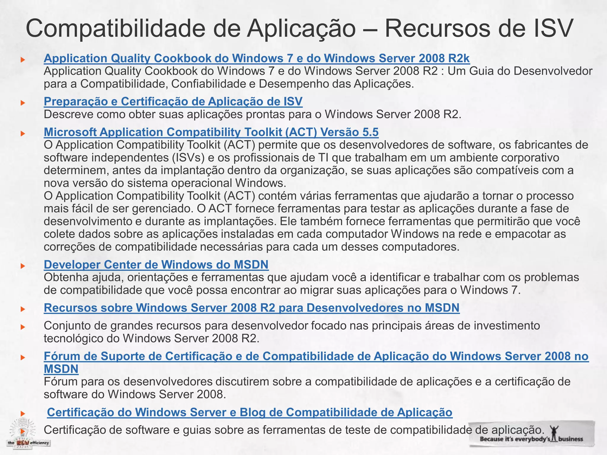 Application Quality Cookbook do Windows 7 e do Windows Server 2008 R2k


Preparação e Certificação de Aplicação de ISV

Microsoft Application Compatibility Toolkit (ACT) Versão 5.5




Developer Center de Windows do MSDN


Recursos sobre Windows Server 2008 R2 para Desenvolvedores no MSDN



Fórum de Suporte de Certificação e de Compatibilidade de Aplicação do Windows Server 2008 no
MSDN


Certificação do Windows Server e Blog de Compatibilidade de Aplicação
 