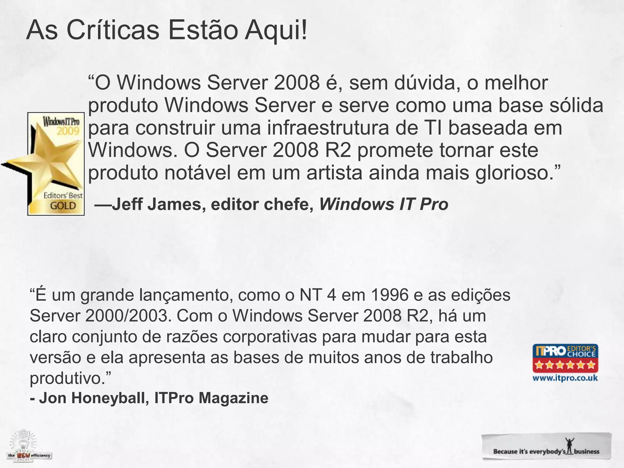 “É um grande lançamento, como o NT 4 em 1996 e as edições
Server 2000/2003. Com o Windows Server 2008 R2, há um
claro conjunto de razões corporativas para mudar para esta
versão e ela apresenta as bases de muitos anos de trabalho
produtivo.”
- Jon Honeyball, ITPro Magazine
 