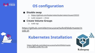● Disable swap
○ https://github.com/kubernetes/kubernetes/issues/53533
○ sudo swapon —show
● Create Volume Groups
○ sudo vgs
https://github.com/electrocucaracha/krd/blob/master/n
ode.sh
OS configuration
Kubernetes Installation
https://github.com/electrocucaracha/krd/blob/maste
r/_installers.sh#L79-L126
 
