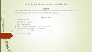 Migrating IBM Cloud Orchestrator environment from v2.4.0.2 to v2.5.0.1
Objective:
The following sample steps explains you to migrating from IBM Cloud Orchestrator v2.4.0.2 to v2.5.0.1.
For more clarity, go to IBM Knowledge Center refer the latest materials.
Migration Steps:
• Check Pre-Requisite
• Migrate Images ( Glance)
• Export OpenStack Data
• Import IBM Cloud Manager with OpenStack Controller
• Verify the resources on IBM Cloud Orchestrator
• Verify the resources on IBM Cloud Manager and OpenStack
• Verify migration details
Caution: Purpose of this presentation teach you the step by step approach for just for an understanding and not responsible for any professional or community related approaches, installations, configuration, setup etc.,
 