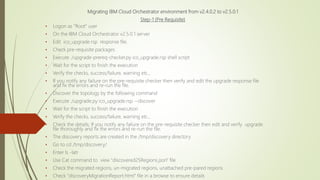 Migrating IBM Cloud Orchestrator environment from v2.4.0.2 to v2.5.0.1
Step-1 (Pre Requisite)
• Logon as "Root" user
• On the IBM Cloud Orchestrator v2.5.0.1 server
• Edit ico_upgrade.rsp response file.
• Check pre-requisite packages
• Execute ./upgrade-prereq-checker.py ico_upgrade.rsp shell script
• Wait for the script to finish the execution
• Verify the checks, success/failure, warning etc.,
• If you notify any failure on the pre-requisite checker then verify and edit the upgrade response file
and fix the errors and re-run the file.
• Discover the topology by the following command
• Execute ./upgrade.py ico_upgrade.rsp --discover
• Wait for the script to finish the execution
• Verify the checks, success/failure, warning etc.,
• Check the details; If you notify any failure on the pre-requisite checker then edit and verify upgrade
file thoroughly and fix the errors and re-run the file.
• The discovery reports are created in the /tmp/discovery directory
• Go to cd /tmp/discovery/
• Enter ls -latr
• Use Cat command to view "discovered25Regions.json" file
• Check the migrated regions, un-migrated regions, unattached pre-pared regions
• Check "discoveryMigrationReport.html" file in a browse to ensure details
 