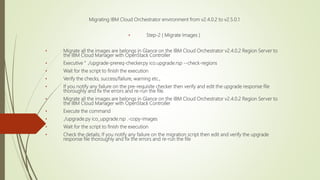 Migrating IBM Cloud Orchestrator environment from v2.4.0.2 to v2.5.0.1
• Step-2 ( Migrate Images )
• Migrate all the images are belongs in Glance on the IBM Cloud Orchestrator v2.4.0.2 Region Server to
the IBM Cloud Manager with OpenStack Controller
• Executive " ./upgrade-prereq-checker.py ico.upgrade.rsp --check-regions
• Wait for the script to finish the execution
• Verify the checks, success/failure, warning etc.,
• If you notify any failure on the pre-requisite checker then verify and edit the upgrade response file
thoroughly and fix the errors and re-run the file.
• Migrate all the images are belongs in Glance on the IBM Cloud Orchestrator v2.4.0.2 Region Server to
the IBM Cloud Manager with OpenStack Controller
• Execute the command
• ./upgrade.py ico_upgrade.rsp .-copy-images
• Wait for the script to finish the execution
• Check the details; If you notify any failure on the migration script then edit and verify the upgrade
response file thoroughly and fix the errors and re-run the file
 