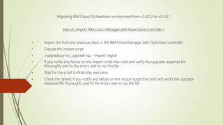 Migrating IBM Cloud Orchestrator environment from v2.4.0.2 to v2.5.0.1
Step-4 ( Import IBM Cloud Manager with OpenStack Controller )
• Import from the previous steps in the IBM Cloud Manager with OpenStack controller
• Execute the import script
• ./upgrade.py ico_upgrade.rsp --import-region
• If you notify any failure on the import script then edit and verify the upgrade response file
thoroughly and fix the errors and re-run the file
• Wait for the script to finish the execution
• Check the details; If you notify any failure on the import script then edit and verify the upgrade
response file thoroughly and fix the errors and re-run the file
 