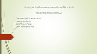 Migrating IBM Cloud Orchestrator environment from v2.4.0.2 to v2.5.0.1
Step-5 ( Verify the resources on ICO)
• Open IBM Cloud Orchestrator v2.5.0.1
• Logon as "admin" user
• Go to "Resource" page
• Check migrated resources
 