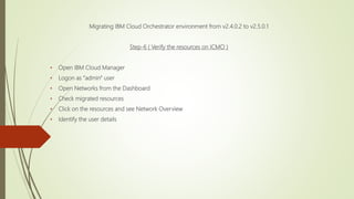 Migrating IBM Cloud Orchestrator environment from v2.4.0.2 to v2.5.0.1
Step-6 ( Verify the resources on ICMO )
• Open IBM Cloud Manager
• Logon as "admin" user
• Open Networks from the Dashboard
• Check migrated resources
• Click on the resources and see Network Overview
• Identify the user details
 