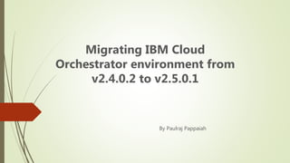 Migrating IBM Cloud
Orchestrator environment from
v2.4.0.2 to v2.5.0.1
By Paulraj Pappaiah
 