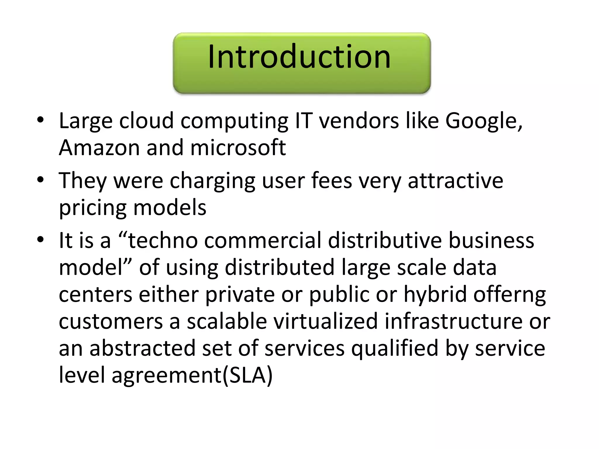 Introduction
• Large cloud computing IT vendors like Google,
Amazon and microsoft
• They were charging user fees very attractive
pricing models
• It is a “techno commercial distributive business
model” of using distributed large scale data
centers either private or public or hybrid offerng
customers a scalable virtualized infrastructure or
an abstracted set of services qualified by service
level agreement(SLA)
 